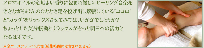 アロマオイルの心地よい香りに包まれ優しいヒーリング音楽をききながらほんのひととき足を投げ出し緊張している“ココロ”と“カラダ”をリラックスさせてみては、いかがでしょうか？
ちょっとした気分転換とリラックスがきっと明日への活力となるはずです。